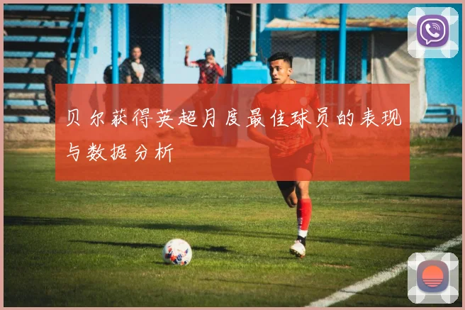 贝尔获得英超月度最佳球员的表现与数据分析