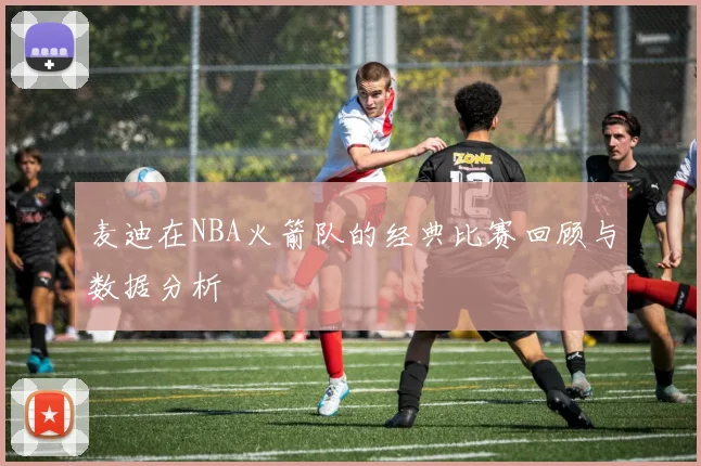 麦迪在NBA火箭队的经典比赛回顾与数据分析