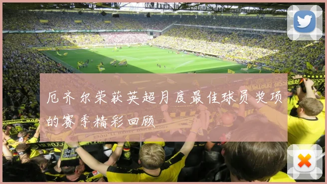 厄齐尔荣获英超月度最佳球员奖项的赛季精彩回顾